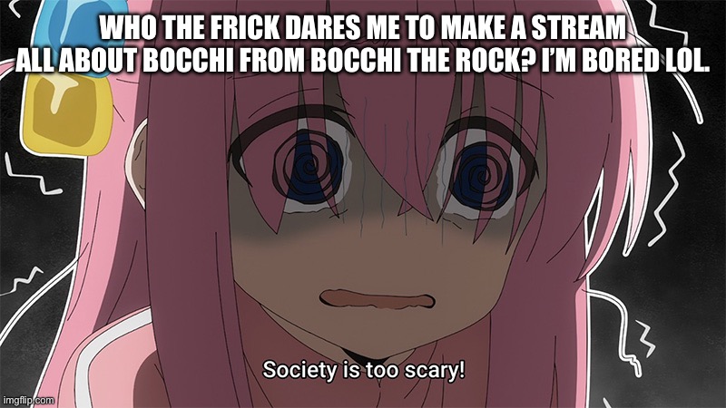 bocchi | WHO THE FRICK DARES ME TO MAKE A STREAM ALL ABOUT BOCCHI FROM BOCCHI THE ROCK? I’M BORED LOL. | image tagged in bocchi | made w/ Imgflip meme maker