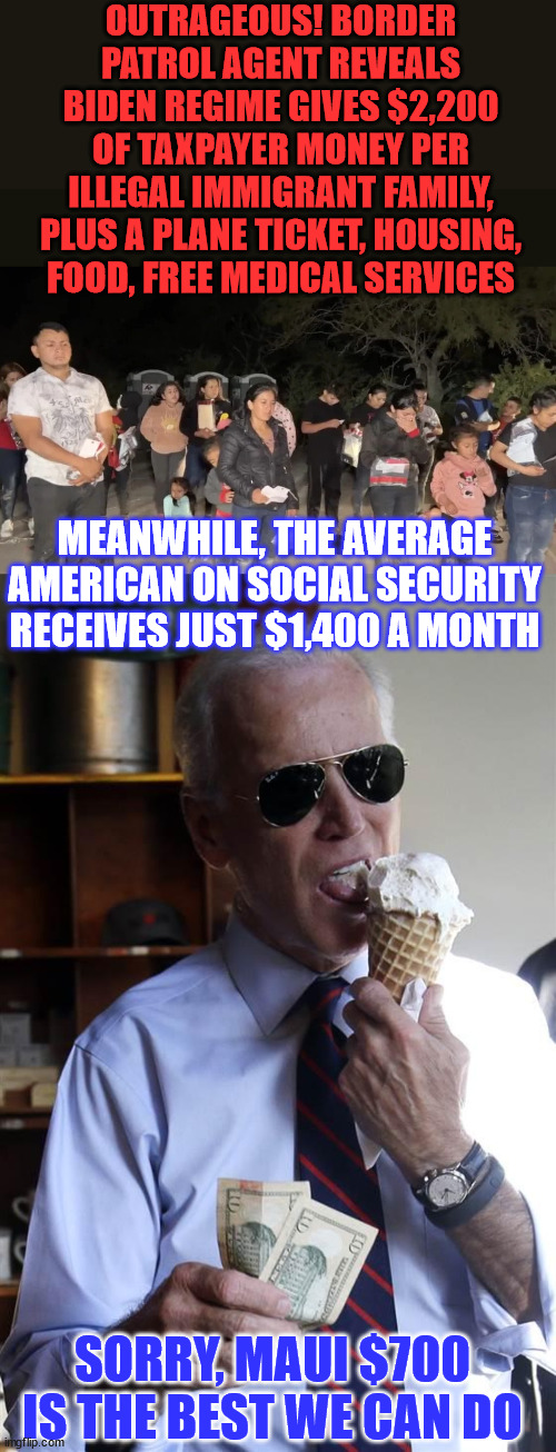 “The Biden-Harris administration is giving more money to illegal immigrant invaders, than to our own U.S. citizens” | OUTRAGEOUS! BORDER PATROL AGENT REVEALS BIDEN REGIME GIVES $2,200 OF TAXPAYER MONEY PER ILLEGAL IMMIGRANT FAMILY, PLUS A PLANE TICKET, HOUSING, FOOD, FREE MEDICAL SERVICES; MEANWHILE, THE AVERAGE AMERICAN ON SOCIAL SECURITY RECEIVES JUST $1,400 A MONTH; SORRY, MAUI $700 IS THE BEST WE CAN DO | image tagged in joe biden ice cream and cash,illegal aliens,government corruption,maui,disaster,social security | made w/ Imgflip meme maker