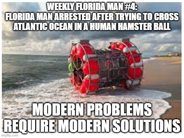 why tho? | WEEKLY FLORIDA MAN #4:
FLORIDA MAN ARRESTED AFTER TRYING TO CROSS ATLANTIC OCEAN IN A HUMAN HAMSTER BALL; MODERN PROBLEMS REQUIRE MODERN SOLUTIONS | image tagged in florida man,meanwhile in florida,hamster,modern problems require modern solutions | made w/ Imgflip meme maker
