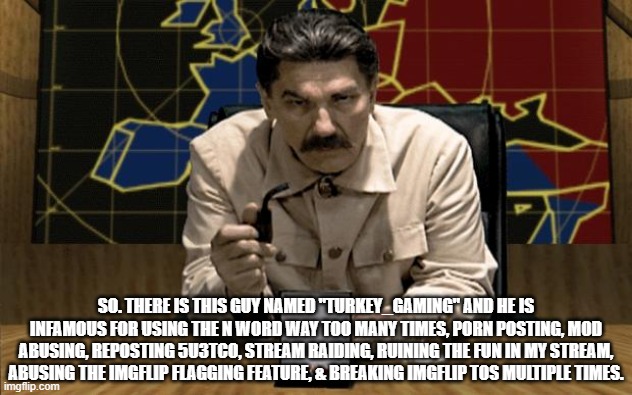 (Batim note:ok, thanks for letting me know boss) | SO. THERE IS THIS GUY NAMED "TURKEY_GAMING" AND HE IS INFAMOUS FOR USING THE N WORD WAY TOO MANY TIMES, PORN POSTING, MOD ABUSING, REPOSTING 5U3TCO, STREAM RAIDING, RUINING THE FUN IN MY STREAM, ABUSING THE IMGFLIP FLAGGING FEATURE, & BREAKING IMGFLIP TOS MULTIPLE TIMES. | image tagged in red alert stalin | made w/ Imgflip meme maker