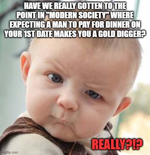 Man Paying for 1st Date = Gold Digger  Really?!? | HAVE WE REALLY GOTTEN TO THE POINT IN "MODERN SOCIETY" WHERE EXPECTING A MAN TO PAY FOR DINNER ON YOUR 1ST DATE MAKES YOU A GOLD DIGGER? REALLY?!? | image tagged in memes,skeptical baby,dating,dating sucks | made w/ Imgflip meme maker