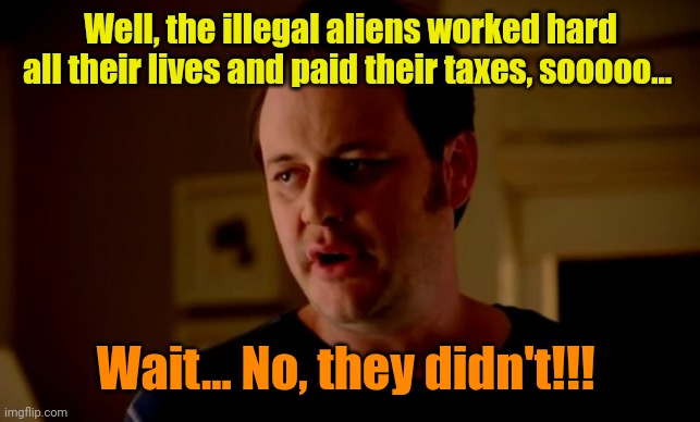 Jake from state farm | Well, the illegal aliens worked hard all their lives and paid their taxes, sooooo... Wait... No, they didn't!!! | image tagged in jake from state farm | made w/ Imgflip meme maker