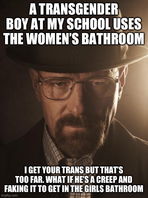 Walter White | A TRANSGENDER BOY AT MY SCHOOL USES THE WOMEN’S BATHROOM; I GET YOUR TRANS BUT THAT’S TOO FAR. WHAT IF HE’S A CREEP AND FAKING IT TO GET IN THE GIRLS BATHROOM | image tagged in walter white | made w/ Imgflip meme maker