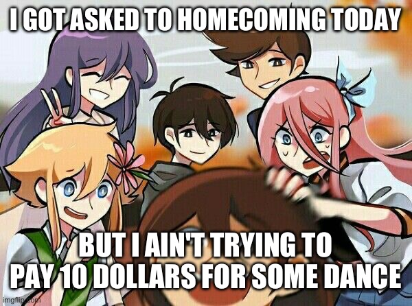 also it seems kinda bleh anyways | I GOT ASKED TO HOMECOMING TODAY; BUT I AIN'T TRYING TO PAY 10 DOLLARS FOR SOME DANCE | image tagged in omori | made w/ Imgflip meme maker