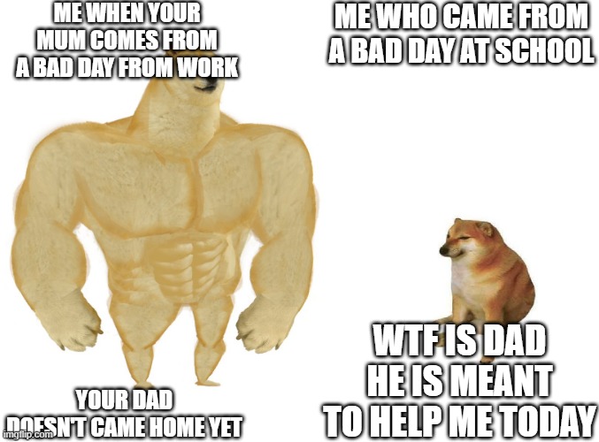 Big dog small dog | ME WHEN YOUR MUM COMES FROM A BAD DAY FROM WORK; ME WHO CAME FROM A BAD DAY AT SCHOOL; WTF IS DAD HE IS MEANT TO HELP ME TODAY; YOUR DAD DOESN'T CAME HOME YET | image tagged in big dog small dog | made w/ Imgflip meme maker