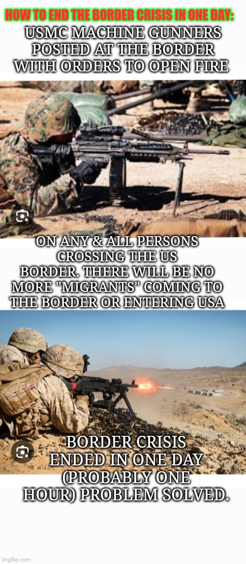 USMC- PROBLEM SOLVED | USMC MACHINE GUNNERS POSTED AT THE BORDER WITH ORDERS TO OPEN FIRE; HOW TO END THE BORDER CRISIS IN ONE DAY:; ON ANY & ALL PERSONS CROSSING THE US BORDER. THERE WILL BE NO MORE "MIGRANTS" COMING TO THE BORDER OR ENTERING USA; BORDER CRISIS ENDED IN ONE DAY (PROBABLY ONE HOUR) PROBLEM SOLVED. | image tagged in stop,illegal immigration,secure the border,no,more,invasion | made w/ Imgflip meme maker