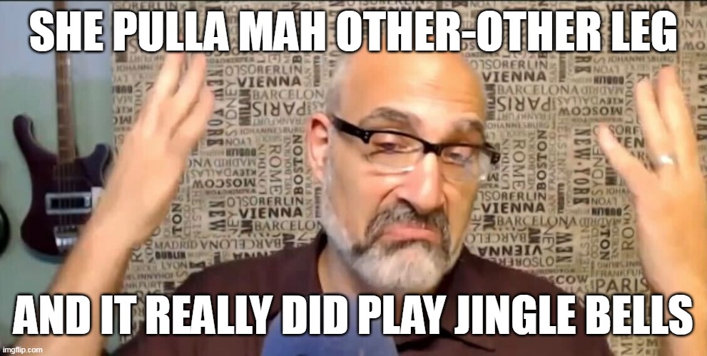 Pull my other leg it plays jingle bells | SHE PULLA MAH OTHER-OTHER LEG; AND IT REALLY DID PLAY JINGLE BELLS | image tagged in funny | made w/ Imgflip meme maker
