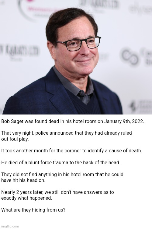 Bob Saget conspiracy | Bob Saget was found dead in his hotel room on January 9th, 2022.
 
That very night, police announced that they had already ruled
out foul play.
 
It took another month for the coroner to identify a cause of death.
 
He died of a blunt force trauma to the back of the head.
 
They did not find anything in his hotel room that he could
have hit his head on.
 
Nearly 2 years later, we still don't have answers as to
exactly what happened.
 
What are they hiding from us? | image tagged in bob saget | made w/ Imgflip meme maker