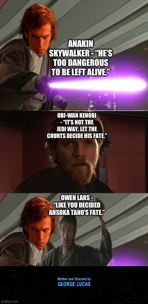 Owen Lars agrees with Anakin Skywalker and calls Obi-Wan Kenobi out for his hypocrisy on Ahsoka Tano | ANAKIN SKYWALKER - “HE’S TOO DANGEROUS TO BE LEFT ALIVE.”; OBI-WAN KENOBI - “IT’S NOT THE JEDI WAY. LET THE COURTS DECIDE HIS FATE.”; OWEN LARS - “LIKE YOU DECIDED AHSOKA TANO’S FATE.” | image tagged in funny memes,star wars memes,owen lars like you trained his father,what if,he's too dangerous to be left alive | made w/ Imgflip meme maker