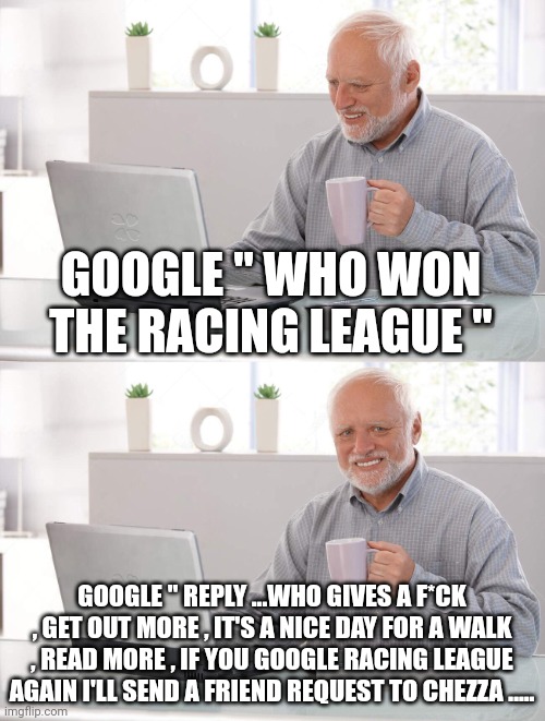 Old man cup of coffee | GOOGLE " WHO WON THE RACING LEAGUE "; GOOGLE " REPLY ...WHO GIVES A F*CK , GET OUT MORE , IT'S A NICE DAY FOR A WALK , READ MORE , IF YOU GOOGLE RACING LEAGUE AGAIN I'LL SEND A FRIEND REQUEST TO CHEZZA ..... | image tagged in old man cup of coffee | made w/ Imgflip meme maker