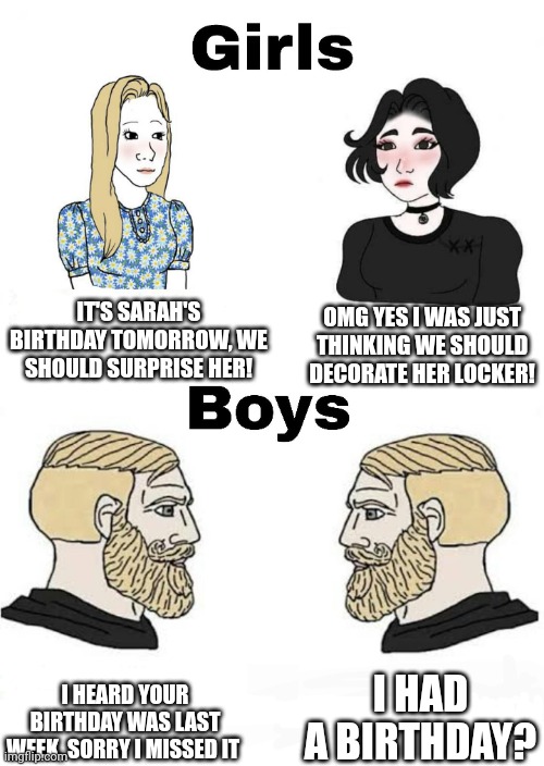 Girls vs Boys | IT'S SARAH'S BIRTHDAY TOMORROW, WE SHOULD SURPRISE HER! OMG YES I WAS JUST THINKING WE SHOULD DECORATE HER LOCKER! I HAD A BIRTHDAY? I HEARD YOUR BIRTHDAY WAS LAST WEEK, SORRY I MISSED IT | image tagged in girls vs boys,birthday | made w/ Imgflip meme maker