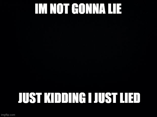 Black background | IM NOT GONNA LIE; JUST KIDDING I JUST LIED | image tagged in black background | made w/ Imgflip meme maker
