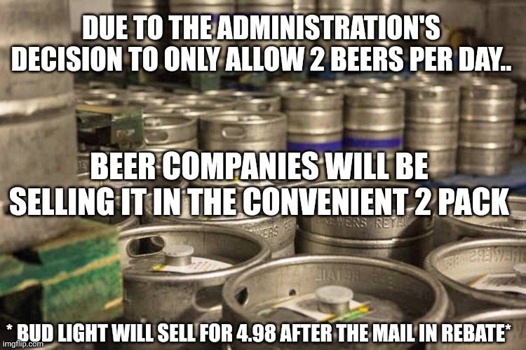 Kegs of beer | DUE TO THE ADMINISTRATION'S DECISION TO ONLY ALLOW 2 BEERS PER DAY.. BEER COMPANIES WILL BE SELLING IT IN THE CONVENIENT 2 PACK; * BUD LIGHT WILL SELL FOR 4.98 AFTER THE MAIL IN REBATE* | image tagged in kegs of beer | made w/ Imgflip meme maker