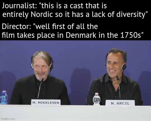 Not everything needs diversity. | Journalist: "this is a cast that is entirely Nordic so it has a lack of diversity"; Director: "well first of all the film takes place in Denmark in the 1750s" | image tagged in memes | made w/ Imgflip meme maker