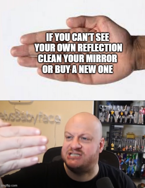 Should i get a new mirror? | IF YOU CAN'T SEE 
YOUR OWN REFLECTION
CLEAN YOUR MIRROR 
OR BUY A NEW ONE | image tagged in we can't see our own f 5ing reflection,funny,funny memes,rage,gamer rage,gaming | made w/ Imgflip meme maker