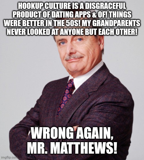 Millenials be stupid. Feeny was Freaky | HOOKUP CULTURE IS A DISGRACEFUL PRODUCT OF DATING APPS & OF! THINGS WERE BETTER IN THE 50S! MY GRANDPARENTS NEVER LOOKED AT ANYONE BUT EACH OTHER! WRONG AGAIN, MR. MATTHEWS! | image tagged in wisdom | made w/ Imgflip meme maker
