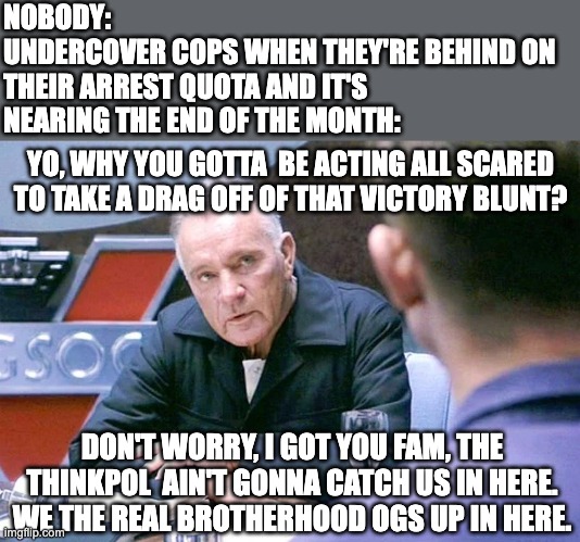 Most Subtle Undercover Cop | NOBODY:
UNDERCOVER COPS WHEN THEY'RE BEHIND ON THEIR ARREST QUOTA AND IT'S NEARING THE END OF THE MONTH:; YO, WHY YOU GOTTA  BE ACTING ALL SCARED TO TAKE A DRAG OFF OF THAT VICTORY BLUNT? DON'T WORRY, I GOT YOU FAM, THE THINKPOL  AIN'T GONNA CATCH US IN HERE. WE THE REAL BROTHERHOOD OGS UP IN HERE. | image tagged in 1984,winston smith,o'brien,orwell,george orwell,weed | made w/ Imgflip meme maker