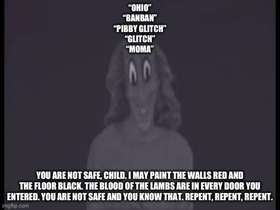 “OHIO”
“BANBAN”
“PIBBY GLITCH”
“GLITCH”
“MOMA” YOU ARE NOT SAFE, CHILD. I MAY PAINT THE WALLS RED AND THE FLOOR BLACK. THE BLOOD OF THE LAMB | made w/ Imgflip meme maker