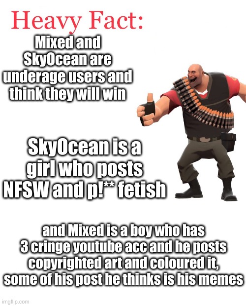 facts (Owner note : True FAX. )(batim note:link please) | Mixed and SkyOcean are underage users and think they will win; SkyOcean is a girl who posts NFSW and p!** fetish; and Mixed is a boy who has 3 cringe youtube acc and he posts copyrighted art and coloured it, some of his post he thinks is his memes | image tagged in heavy fact,bout two cringe img users | made w/ Imgflip meme maker
