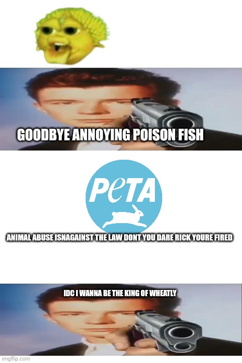 Wheatley slander 2 (Mod note: Rick got rid of PETA altogether.) | GOODBYE ANNOYING POISON FISH; ANIMAL ABUSE ISNAGAINST THE LAW DONT YOU DARE RICK YOURE FIRED; IDC I WANNA BE THE KING OF WHEATLY | made w/ Imgflip meme maker