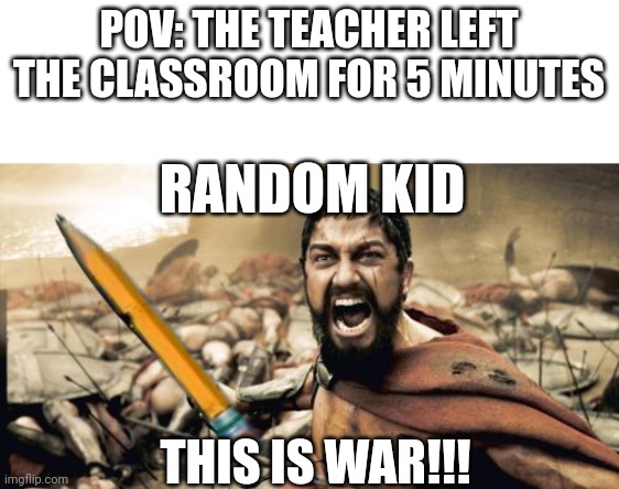 POV: The teacher left the classroom for 5 minutes | POV: THE TEACHER LEFT THE CLASSROOM FOR 5 MINUTES; RANDOM KID; THIS IS WAR!!! | image tagged in memes,sparta leonidas,funny | made w/ Imgflip meme maker