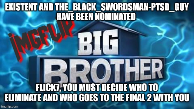 Nomination | EXISTENT AND THE_BLACK_SWORDSMAN-PTSD_GUY HAVE BEEN NOMINATED; FLICK7, YOU MUST DECIDE WHO TO ELIMINATE AND WHO GOES TO THE FINAL 2 WITH YOU | image tagged in imgflip big brother logo | made w/ Imgflip meme maker