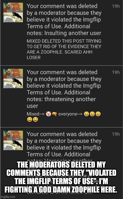 Image ttile. (Owner note : Yo, I know this guy. He's a z@@phile sitemod. He attacked our stream once.) | THE MODERATORS DELETED MY COMMENTS BECAUSE THEY "VIOLATED THE IMGFLIP TERMS OF USE". I'M FIGHTING A GOD DAMN ZOOPHILE HERE. | image tagged in anti zoophiles | made w/ Imgflip meme maker