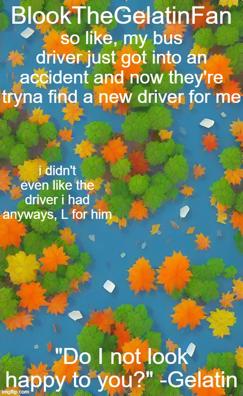 BlookTheGelatinFan Fall template | so like, my bus driver just got into an accident and now they're tryna find a new driver for me; i didn't even like the driver i had anyways, L for him | image tagged in blookthegelatinfan fall template | made w/ Imgflip meme maker