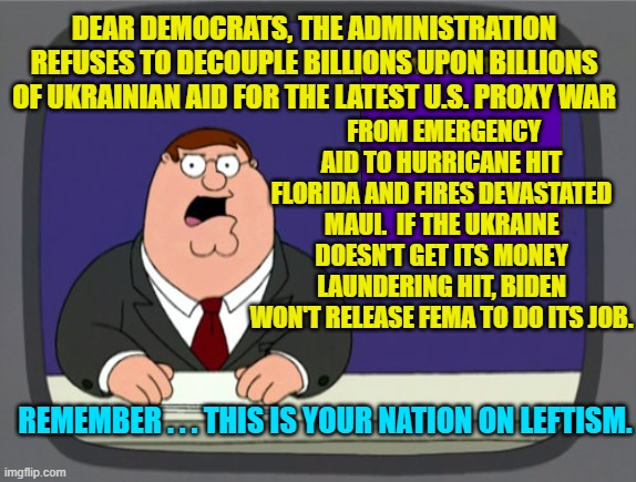 Well . . . what did people EXPECT to happen? | FROM EMERGENCY AID TO HURRICANE HIT FLORIDA AND FIRES DEVASTATED MAUI.  IF THE UKRAINE DOESN'T GET ITS MONEY LAUNDERING HIT, BIDEN WON'T RELEASE FEMA TO DO ITS JOB. DEAR DEMOCRATS, THE ADMINISTRATION REFUSES TO DECOUPLE BILLIONS UPON BILLIONS OF UKRAINIAN AID FOR THE LATEST U.S. PROXY WAR; REMEMBER . . . THIS IS YOUR NATION ON LEFTISM. | image tagged in peter griffin news | made w/ Imgflip meme maker