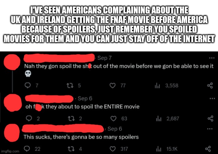 Also its coming to the UK and Ireland on October 25th | I'VE SEEN AMERICANS COMPLAINING ABOUT THE UK AND IRELAND GETTING THE FNAF MOVIE BEFORE AMERICA BECAUSE OF SPOILERS, JUST REMEMBER YOU SPOILED MOVIES FOR THEM AND YOU CAN JUST STAY OFF OF THE INTERNET | image tagged in fnaf | made w/ Imgflip meme maker