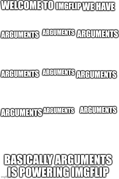 WELCOME TO; IMGFLIP; WE HAVE; ARGUMENTS; ARGUMENTS; ARGUMENTS; ARGUMENTS; ARGUMENTS; ARGUMENTS; ARGUMENTS; ARGUMENTS; ARGUMENTS; BASICALLY ARGUMENTS IS POWERING IMGFLIP | made w/ Imgflip meme maker