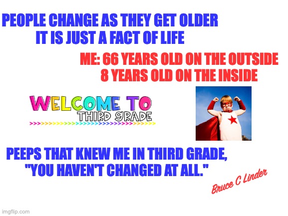 Everyone changes...Almost everyone. | PEOPLE CHANGE AS THEY GET OLDER
IT IS JUST A FACT OF LIFE; ME: 66 YEARS OLD ON THE OUTSIDE
8 YEARS OLD ON THE INSIDE; PEEPS THAT KNEW ME IN THIRD GRADE,
"YOU HAVEN'T CHANGED AT ALL."; Bruce C Linder | image tagged in growing up,changes,maturity,3rd grade,haven't changed a bit | made w/ Imgflip meme maker