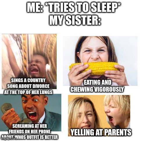 haven't slept in 6 weeks thats why im making memes | ME: *TRIES TO SLEEP* 
MY SISTER:; EATING AND CHEWING VIGOROUSLY; SINGS A COUNTRY SONG ABOUT DIVORCE AT THE TOP OF HER LUNGS; SCREAMING AT HER FRIENDS ON HER PHONE ABOUT WHOS OUTFIT IS BETTER; YELLING AT PARENTS | image tagged in blank white template,sister,annoying sister,annoying,mrs obama get down | made w/ Imgflip meme maker
