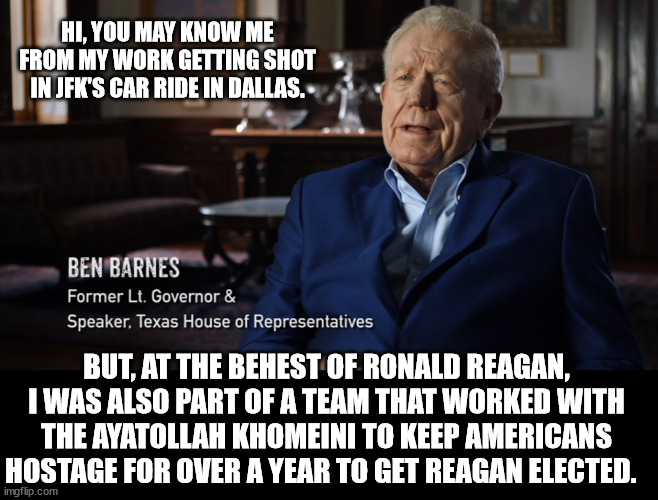 Reagan wasn't just an Evil POS, he was a Cartoonishly Evil POS. | HI, YOU MAY KNOW ME FROM MY WORK GETTING SHOT IN JFK'S CAR RIDE IN DALLAS. BUT, AT THE BEHEST OF RONALD REAGAN, I WAS ALSO PART OF A TEAM THAT WORKED WITH THE AYATOLLAH KHOMEINI TO KEEP AMERICANS HOSTAGE FOR OVER A YEAR TO GET REAGAN ELECTED. | made w/ Imgflip meme maker