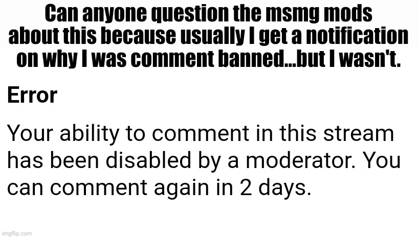 And so far, im pretty sure I've broken literally no rules do like wtf? | Can anyone question the msmg mods about this because usually I get a notification on why I was comment banned...but I wasn't. | made w/ Imgflip meme maker