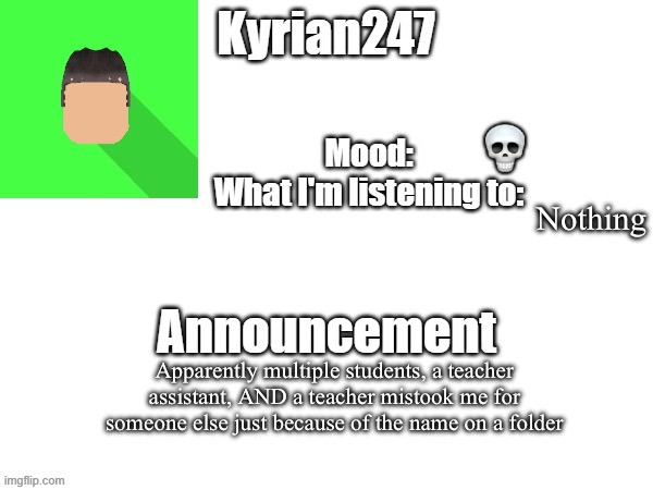 kyrian247 fourth announcement Template (thanks BlookTheUhmUhhhh) | 💀; Nothing; Apparently multiple students, a teacher assistant, AND a teacher mistook me for someone else just because of the name on a folder | image tagged in kyrian247 fourth announcement template thanks blooktheuhmuhhhh | made w/ Imgflip meme maker