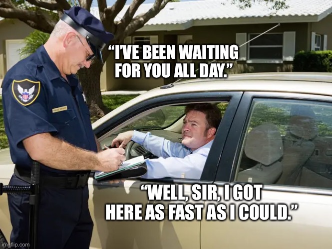 license and registration, please | “I’VE BEEN WAITING FOR YOU ALL DAY.”; “WELL, SIR, I GOT HERE AS FAST AS I COULD.” | image tagged in funny,meme,police,pulled over,bye gary,rip | made w/ Imgflip meme maker
