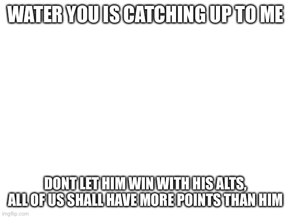 WATER YOU IS CATCHING UP TO ME; DONT LET HIM WIN WITH HIS ALTS, ALL OF US SHALL HAVE MORE POINTS THAN HIM | made w/ Imgflip meme maker