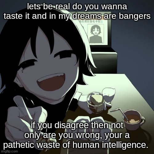 this is imglfip. no opinions. | lets be real do you wanna taste it and in my dreams are bangers; if you disagree then not only are you wrong, your a pathetic waste of human intelligence. | image tagged in avogado6 | made w/ Imgflip meme maker