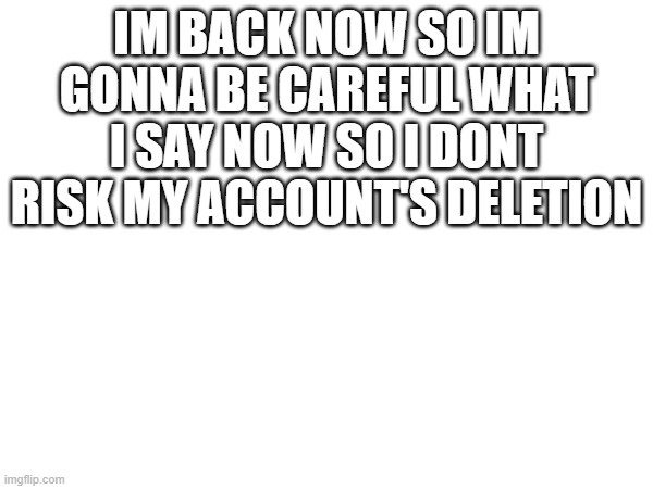 IM BACK NOW SO IM GONNA BE CAREFUL WHAT I SAY NOW SO I DONT RISK MY ACCOUNT'S DELETION | made w/ Imgflip meme maker