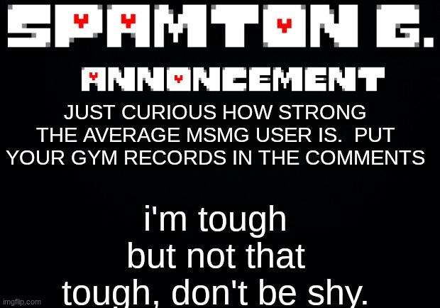 Spamton announcement temp | i'm tough but not that tough, don't be shy. JUST CURIOUS HOW STRONG THE AVERAGE MSMG USER IS.  PUT YOUR GYM RECORDS IN THE COMMENTS | image tagged in spamton announcement temp | made w/ Imgflip meme maker