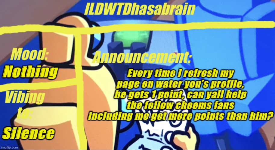 ILDWTD’s yellow impostor announcement template | Nothing; Every time I refresh my page on water you’s profile, he gets 1 point, can yall help the fellow cheems fans including me get more points than him? Silence | image tagged in ildwtd s yellow impostor announcement template | made w/ Imgflip meme maker