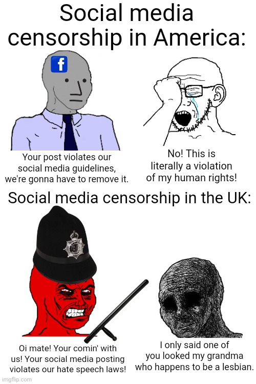 You're lucky you only get your social media posts removed around here | Social media censorship in America:; Your post violates our social media guidelines, we're gonna have to remove it. No! This is literally a violation of my human rights! Social media censorship in the UK:; I only said one of you looked my grandma who happens to be a lesbian. Oi mate! Your comin' with us! Your social media posting violates our hate speech laws! | image tagged in social media,censorship,tyranny,uk,britain | made w/ Imgflip meme maker