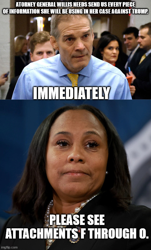 ATORNEY GENERAL WILLIS NEEDS SEND US EVERY PIECE OF INFORMATION SHE WILL BE USING IN HER CASE AGAINST TRUMP. IMMEDIATELY; PLEASE SEE ATTACHMENTS F THROUGH O. | image tagged in jim jordan,fani willis | made w/ Imgflip meme maker