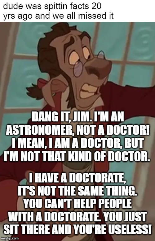 dude | dude was spittin facts 20 yrs ago and we all missed it; DANG IT, JIM. I'M AN ASTRONOMER, NOT A DOCTOR! I MEAN, I AM A DOCTOR, BUT I'M NOT THAT KIND OF DOCTOR. I HAVE A DOCTORATE, IT'S NOT THE SAME THING. YOU CAN'T HELP PEOPLE WITH A DOCTORATE. YOU JUST SIT THERE AND YOU'RE USELESS! | made w/ Imgflip meme maker
