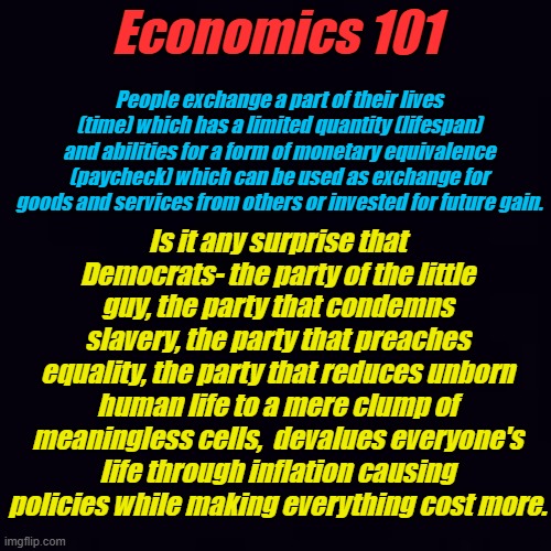 The Democrat Party just can't let go of slavery. When you can't earn enough to pay for what you need, you become their slave. | Economics 101; People exchange a part of their lives (time) which has a limited quantity (lifespan) and abilities for a form of monetary equivalence (paycheck) which can be used as exchange for goods and services from others or invested for future gain. Is it any surprise that Democrats- the party of the little guy, the party that condemns slavery, the party that preaches equality, the party that reduces unborn human life to a mere clump of meaningless cells,  devalues everyone's life through inflation causing policies while making everything cost more. | image tagged in plain black | made w/ Imgflip meme maker