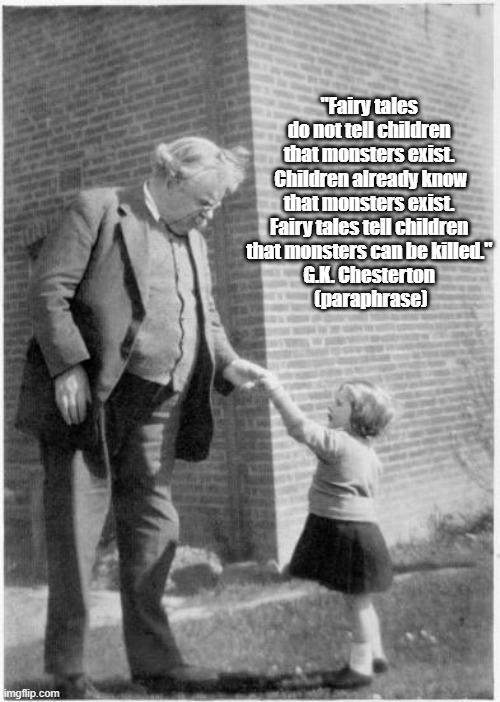 G.K. Chesterton on Fairy Tales and Monsters | "Fairy tales 
do not tell children 

that monsters exist. 
Children already know that monsters exist. 
Fairy tales tell children 

that monsters can be killed." 
G.K. Chesterton 
(paraphrase) | image tagged in chesterton,fairy tales,monsters,children,protecting children to their disadvantage | made w/ Imgflip meme maker