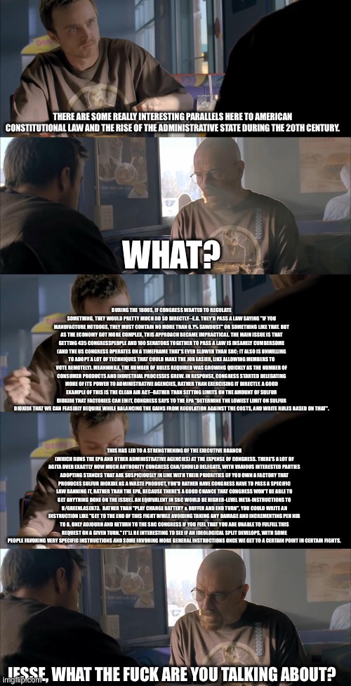 Jesse WTF are you talking about? | THERE ARE SOME REALLY INTERESTING PARALLELS HERE TO AMERICAN CONSTITUTIONAL LAW AND THE RISE OF THE ADMINISTRATIVE STATE DURING THE 20TH CENTURY. WHAT? DURING THE 1800S, IF CONGRESS WANTED TO REGULATE SOMETHING, THEY WOULD PRETTY MUCH DO SO DIRECTLY--E.G. THEY'D PASS A LAW SAYING "IF YOU MANUFACTURE HOTDOGS, THEY MUST CONTAIN NO MORE THAN 0.1% SAWDUST" OR SOMETHING LIKE THAT. BUT AS THE ECONOMY GOT MORE COMPLEX, THIS APPROACH BECAME IMPRACTICAL. THE MAIN ISSUE IS THAT GETTING 435 CONGRESSPEOPLE AND 100 SENATORS TOGETHER TO PASS A LAW IS INSANELY CUMBERSOME (AND THE US CONGRESS OPERATES ON A TIMEFRAME THAT'S EVEN SLOWER THAN SBC; IT ALSO IS UNWILLING TO ADOPT A LOT OF TECHNIQUES THAT COULD MAKE THE JOB EASIER, LIKE ALLOWING MEMBERS TO VOTE REMOTELY). MEANWHILE, THE NUMBER OF RULES REQUIRED WAS GROWING QUICKLY AS THE NUMBER OF CONSUMER PRODUCTS AND INDUSTRIAL PROCESSES GREW. IN RESPONSE, CONGRESS STARTED DELEGATING MORE OF ITS POWER TO ADMINISTRATIVE AGENCIES, RATHER THAN EXERCISING IT DIRECTLY. A GOOD EXAMPLE OF THIS IS THE CLEAN AIR ACT--RATHER THAN SETTING LIMITS ON THE AMOUNT OF SULFUR DIOXIDE THAT FACTORIES CAN EMIT, CONGRESS SAYS TO THE EPA "DETERMINE THE LOWEST LIMIT ON SULFUR DIOXIDE THAT WE CAN FEASIBLY REQUIRE WHILE BALANCING THE GAINS FROM REGULATION AGAINST THE COSTS, AND WRITE RULES BASED ON THAT". THIS HAS LED TO A STRENGTHENING OF THE EXECUTIVE BRANCH (WHICH RUNS THE EPA AND OTHER ADMINISTRATIVE AGENCIES) AT THE EXPENSE OF CONGRESS. THERE'S A LOT OF AGITA OVER EXACTLY HOW MUCH AUTHORITY CONGRESS CAN/SHOULD DELEGATE, WITH VARIOUS INTERESTED PARTIES ADOPTING STANCES THAT ARE SUSPICIOUSLY IN LINE WITH THEIR PRIORITIES (IF YOU OWN A FACTORY THAT PRODUCES SULFUR DIOXIDE AS A WASTE PRODUCT, YOU'D RATHER HAVE CONGRESS HAVE TO PASS A SPECIFIC LAW BANNING IT, RATHER THAN THE EPA, BECAUSE THERE'S A GOOD CHANCE THAT CONGRESS WON'T BE ABLE TO GET ANYTHING DONE ON THE ISSUE). AN EQUIVALENT IN SBC WOULD BE HIGHER-LEVEL META-INSTRUCTIONS TO U/GREENLASER73.  RATHER THAN "PLAY CHARGE BATTERY & BUFFER AND END TURN", YOU COULD WRITE AN INSTRUCTION LIKE "GET TO THE END OF THIS FIGHT WHILE AVOIDING TAKING ANY DAMAGE AND INCREMENTING PEN NIB TO 8. ONLY ADJOURN AND RETURN TO THE SBC CONGRESS IF YOU FEEL THAT YOU ARE UNABLE TO FULFILL THIS REQUEST ON A GIVEN TURN." IT'LL BE INTERESTING TO SEE IF AN IDEOLOGICAL SPLIT DEVELOPS, WITH SOME PEOPLE FAVORING VERY SPECIFIC INSTRUCTIONS AND SOME FAVORING MORE GENERAL INSTRUCTIONS ONCE WE GET TO A CERTAIN POINT IN CERTAIN FIGHTS. JESSE, WHAT THE FUCK ARE YOU TALKING ABOUT? | image tagged in jesse wtf are you talking about | made w/ Imgflip meme maker