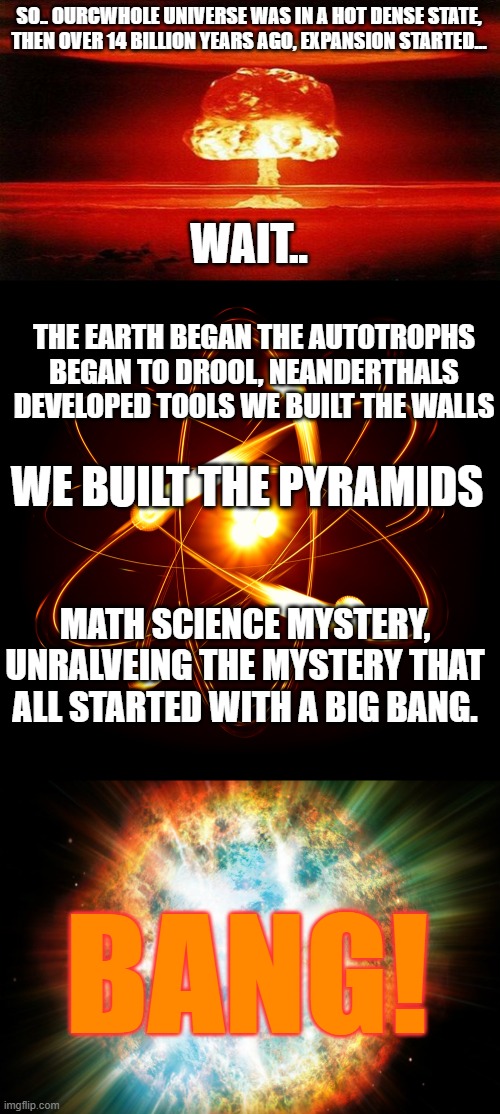 How our universe began (This is not a reference to any show whatsoever) | SO.. OURCWHOLE UNIVERSE WAS IN A HOT DENSE STATE, THEN OVER 14 BILLION YEARS AGO, EXPANSION STARTED... WAIT.. THE EARTH BEGAN THE AUTOTROPHS BEGAN TO DROOL, NEANDERTHALS DEVELOPED TOOLS WE BUILT THE WALLS; WE BUILT THE PYRAMIDS; MATH SCIENCE MYSTERY, UNRALVEING THE MYSTERY THAT ALL STARTED WITH A BIG BANG. BANG! | image tagged in atomic bomb,atom,big bang,the big bang theory,universe | made w/ Imgflip meme maker