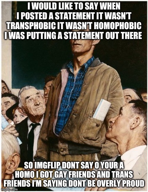 Check my posts | I WOULD LIKE TO SAY WHEN I POSTED A STATEMENT IT WASN’T TRANSPHOBIC IT WASN’T HOMOPHOBIC I WAS PUTTING A STATEMENT OUT THERE; SO IMGFLIP DONT SAY O YOUR A HOMO I GOT GAY FRIENDS AND TRANS FRIENDS I’M SAYING DONT BE OVERLY PROUD | image tagged in freedom of speech | made w/ Imgflip meme maker